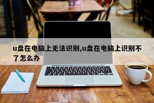 u盘在电脑上无法识别,u盘在电脑上识别不了怎么办